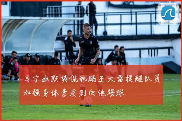 马宁幽默调侃韩鹏王大雷提醒队员加强身体素质别向他踢球