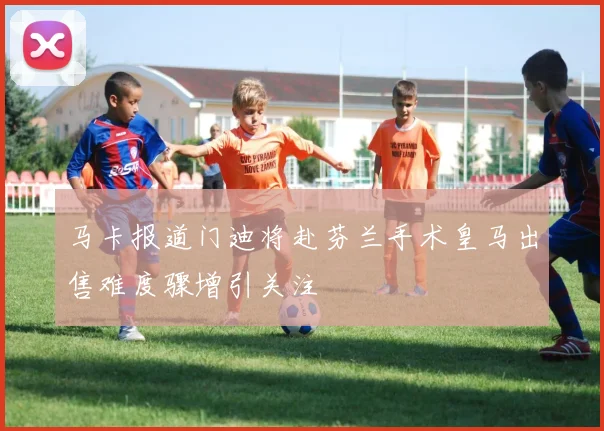 马卡报道门迪将赴芬兰手术皇马出售难度骤增引关注
