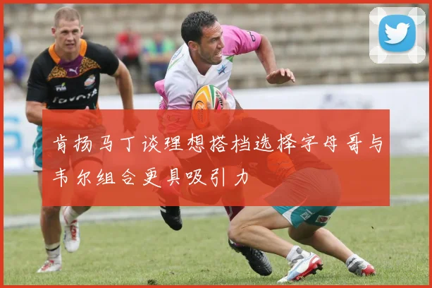 肯扬马丁谈理想搭档选择字母哥与韦尔组合更具吸引力