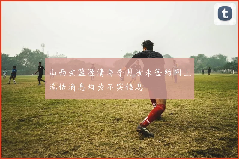 山西女篮澄清与李月汝未签约网上流传消息均为不实信息