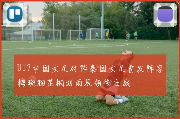 U17中国女足对阵泰国女足首发阵容揭晓鞠芷桐刘雨辰领衔出战
