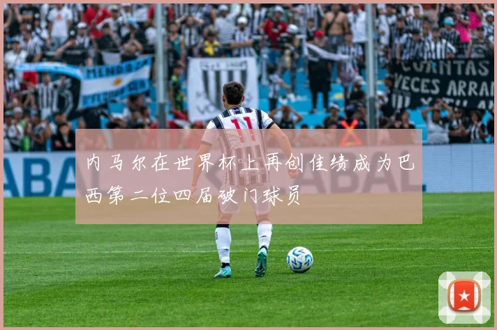 内马尔在世界杯上再创佳绩成为巴西第二位四届破门球员