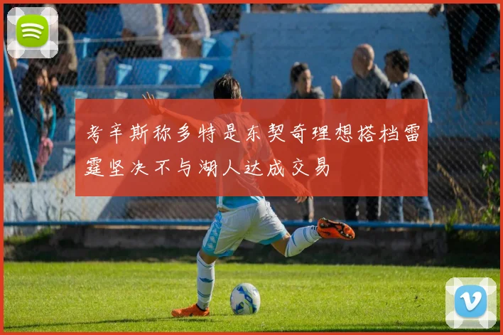 考辛斯称多特是东契奇理想搭档雷霆坚决不与湖人达成交易