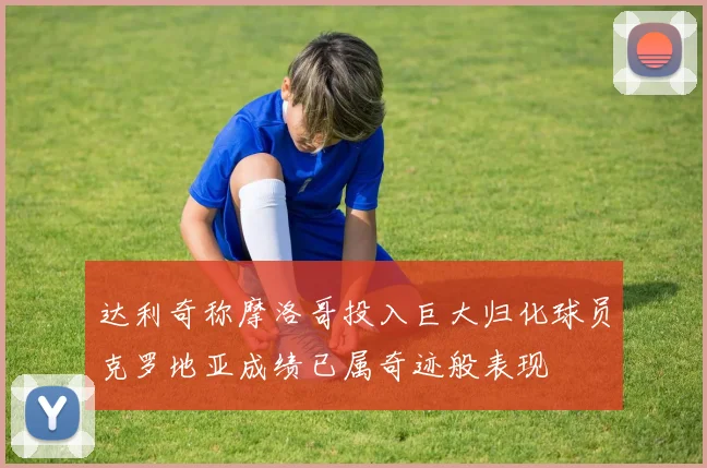 达利奇称摩洛哥投入巨大归化球员克罗地亚成绩已属奇迹般表现