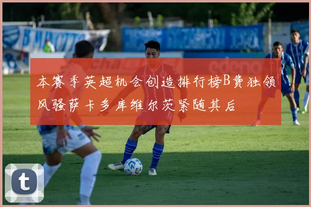 本赛季英超机会创造排行榜B费独领风骚萨卡多库维尔茨紧随其后