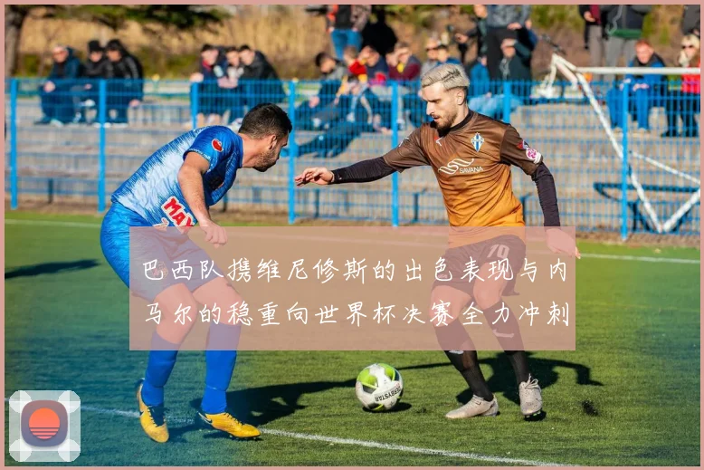 巴西队携维尼修斯的出色表现与内马尔的稳重向世界杯决赛全力冲刺