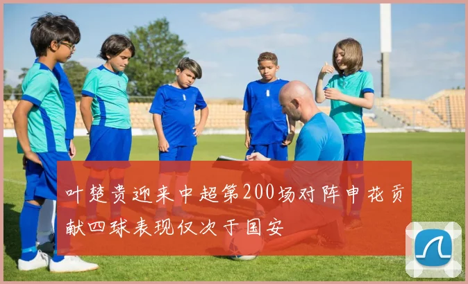 叶楚贵迎来中超第200场对阵申花贡献四球表现仅次于国安
