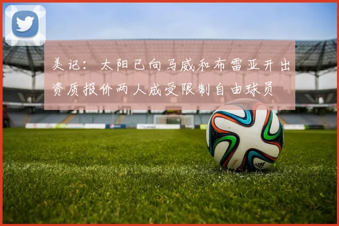 美记：太阳已向马威和布雷亚开出资质报价两人成受限制自由球员