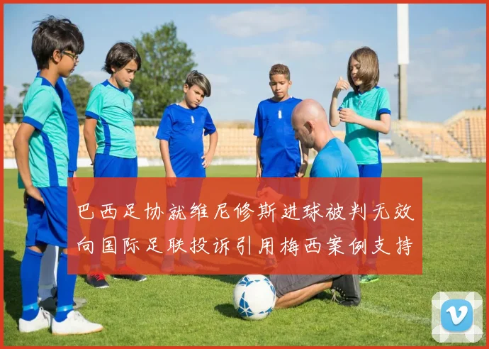 巴西足协就维尼修斯进球被判无效向国际足联投诉引用梅西案例支持