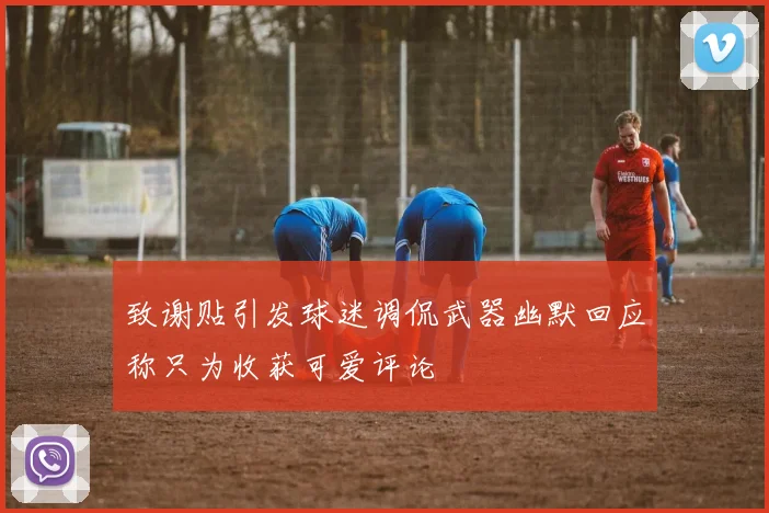 致谢贴引发球迷调侃武器幽默回应称只为收获可爱评论