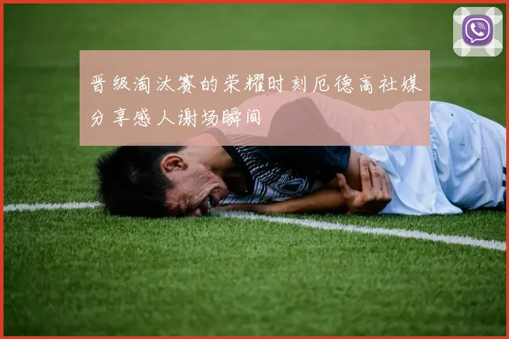 晋级淘汰赛的荣耀时刻厄德高社媒分享感人谢场瞬间