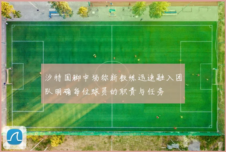 沙特国脚中场称新教练迅速融入团队明确每位球员的职责与任务