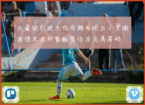 火箭欲引进杰伦布朗或送出小贾谢泼德及太阳首轮签作为交易筹码