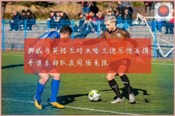 挪威与英格兰对决哈兰德厄德高携手俱乐部队友同场竞技