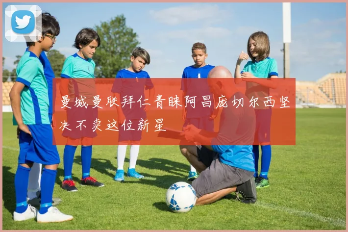 曼城曼联拜仁青睐阿昌庞切尔西坚决不卖这位新星