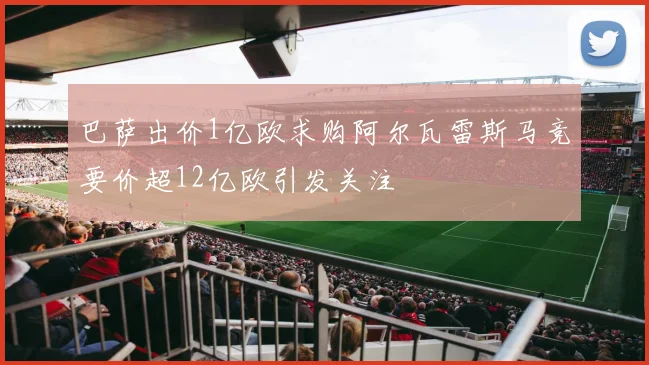 巴萨出价1亿欧求购阿尔瓦雷斯马竞要价超12亿欧引发关注