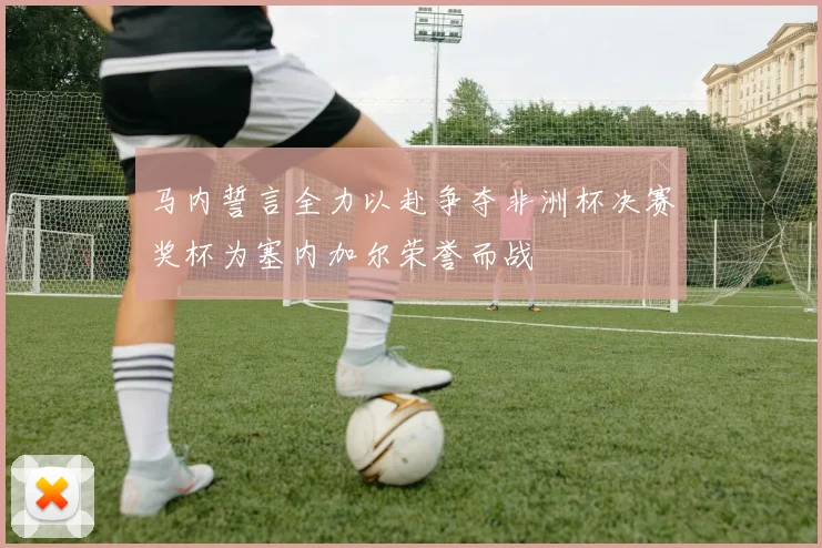 马内誓言全力以赴争夺非洲杯决赛奖杯为塞内加尔荣誉而战