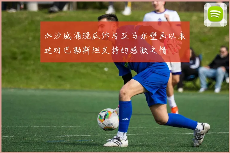 加沙城涌现瓜帅与亚马尔壁画以表达对巴勒斯坦支持的感激之情