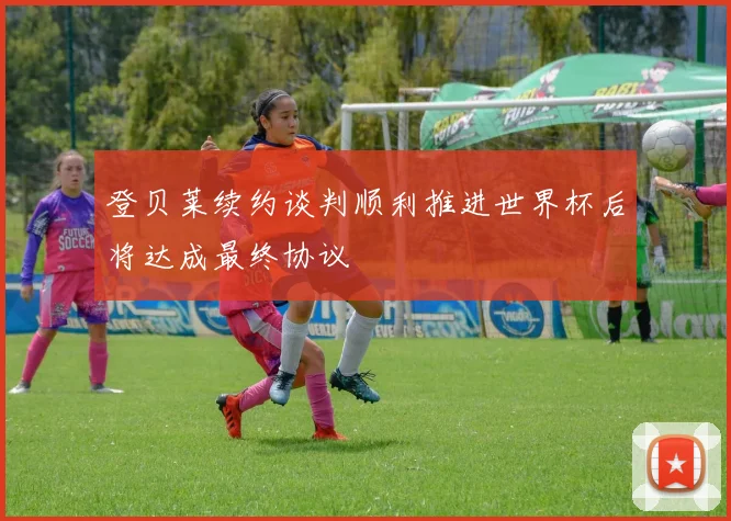 登贝莱续约谈判顺利推进世界杯后将达成最终协议