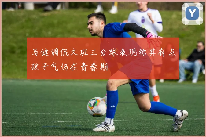 马健调侃文班三分球表现称其有点孩子气仍在青春期