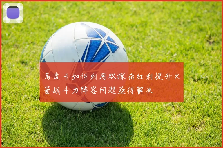 乌度卡如何利用双探花红利提升火箭战斗力阵容问题亟待解决