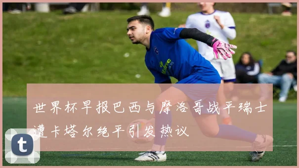 世界杯早报巴西与摩洛哥战平瑞士遭卡塔尔绝平引发热议