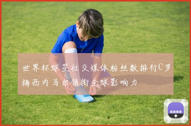 世界杯球星社交媒体粉丝数排行C罗梅西内马尔领衔全球影响力