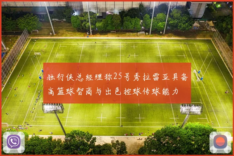 独行侠总经理称25号秀拉雷亚具备高篮球智商与出色控球传球能力