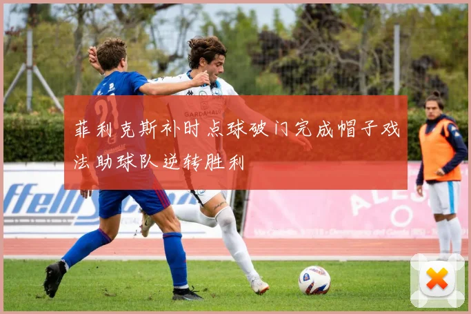 菲利克斯补时点球破门完成帽子戏法助球队逆转胜利