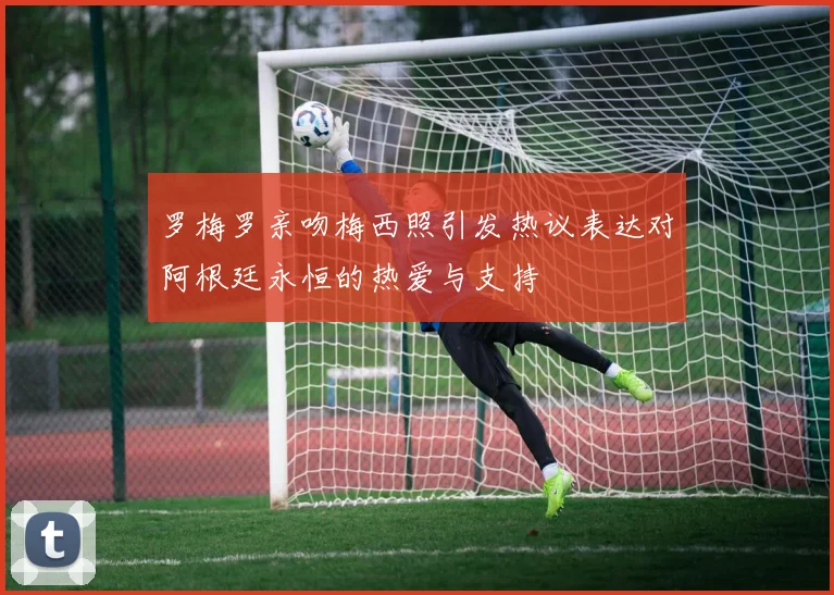 罗梅罗亲吻梅西照引发热议表达对阿根廷永恒的热爱与支持