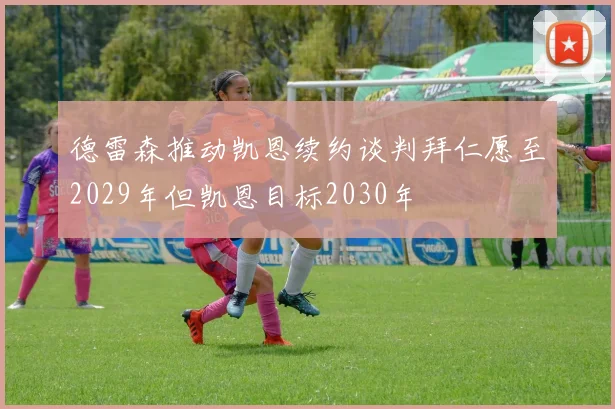 德雷森推动凯恩续约谈判拜仁愿至2029年但凯恩目标2030年