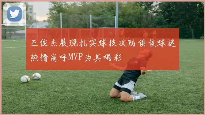王俊杰展现扎实球技攻防俱佳球迷热情高呼MVP为其喝彩