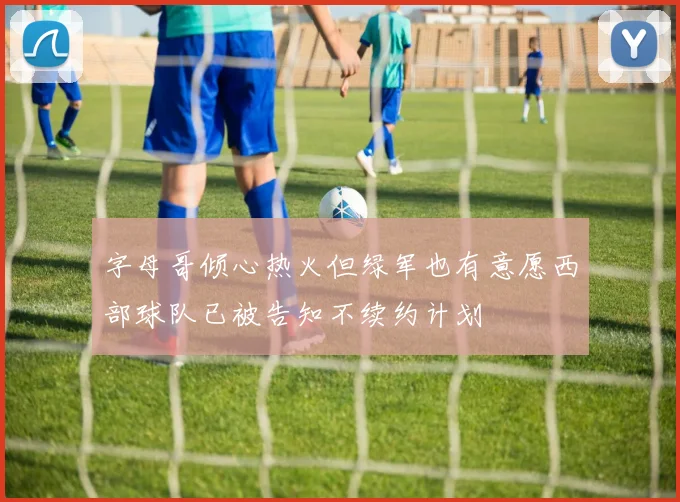 字母哥倾心热火但绿军也有意愿西部球队已被告知不续约计划